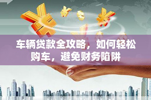 莒南车辆贷款全攻略，如何轻松购车，避免财务陷阱